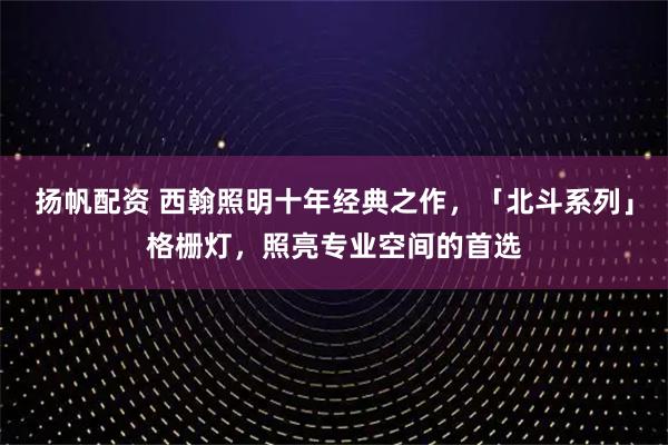 扬帆配资 西翰照明十年经典之作，「北斗系列」格栅灯，照亮专业空间的首选