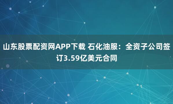 山东股票配资网APP下载 石化油服：全资子公司签订3.59亿美元合同