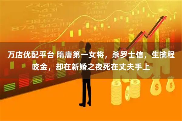 万店优配平台 隋唐第一女将，杀罗士信，生擒程咬金，却在新婚之夜死在丈夫手上