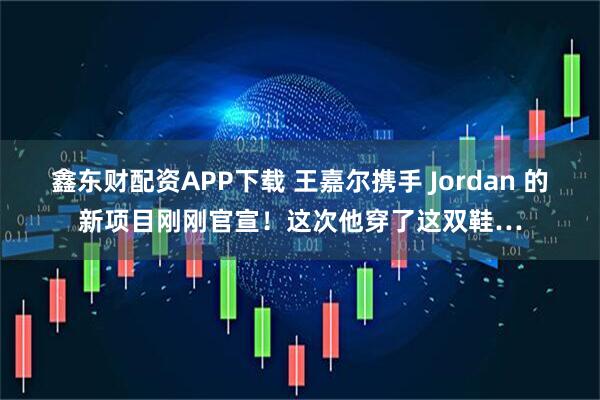 鑫东财配资APP下载 王嘉尔携手 Jordan 的新项目刚刚官宣！这次他穿了这双鞋…