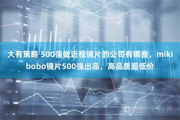 大有策略 500强做近视镜片的公司有哪些，mikibobo镜片500强出品，高品质超低价