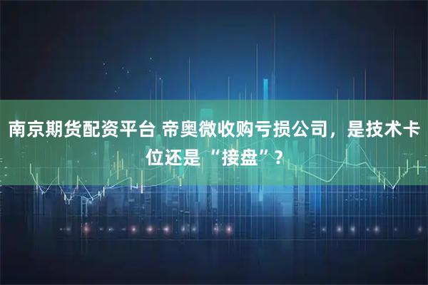 南京期货配资平台 帝奥微收购亏损公司，是技术卡位还是 “接盘”？