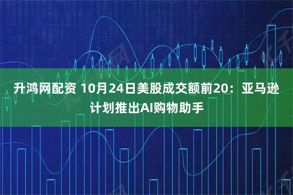 升鸿网配资 10月24日美股成交额前20：亚马逊计划推出AI购物助手