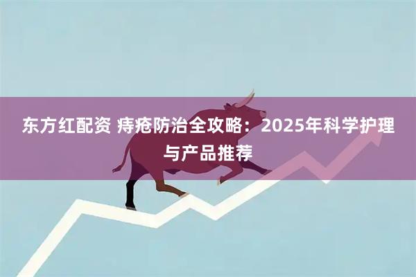 东方红配资 痔疮防治全攻略：2025年科学护理与产品推荐