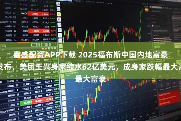 嘉盛配资APP下载 2025福布斯中国内地富豪榜发布，美团王兴身家缩水62亿美元，成身家跌幅最大富豪