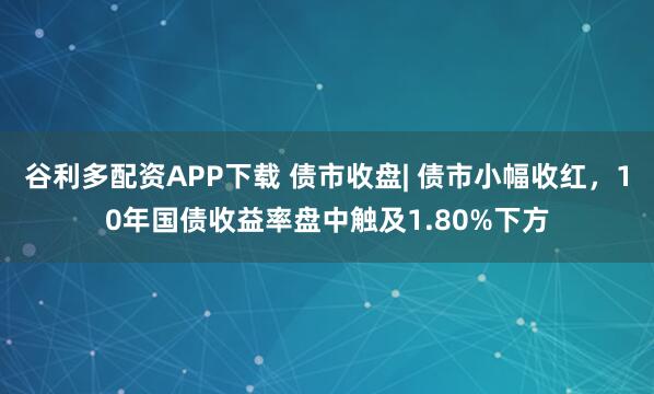 谷利多配资APP下载 债市收盘| 债市小幅收红，10年国债收益率盘中触及1.80%下方