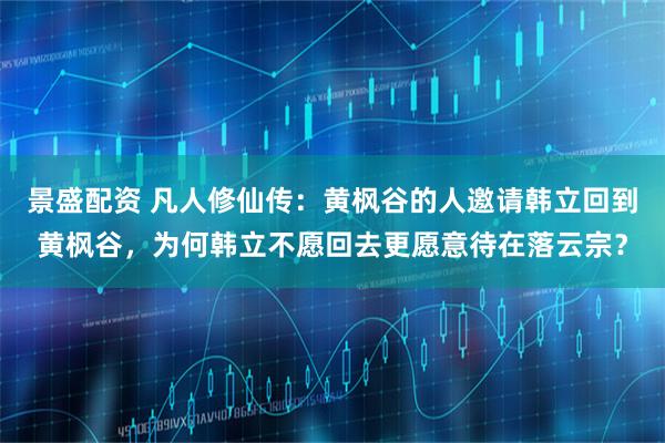 景盛配资 凡人修仙传：黄枫谷的人邀请韩立回到黄枫谷，为何韩立不愿回去更愿意待在落云宗？