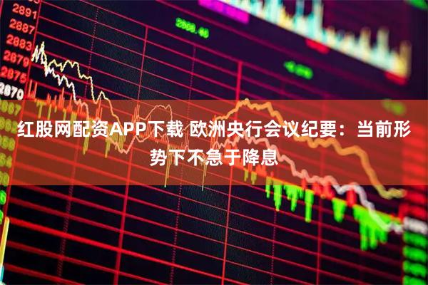 红股网配资APP下载 欧洲央行会议纪要：当前形势下不急于降息