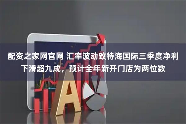 配资之家网官网 汇率波动致特海国际三季度净利下滑超九成，预计全年新开门店为两位数
