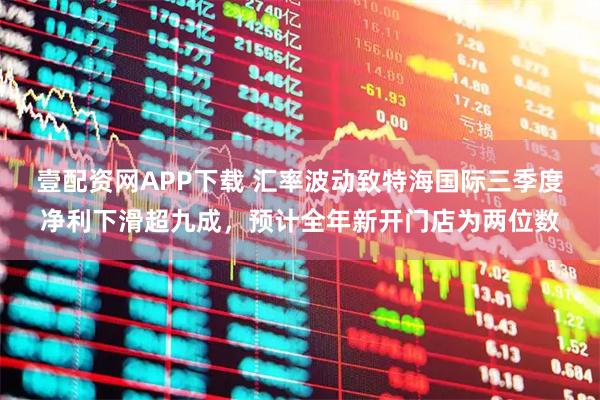 壹配资网APP下载 汇率波动致特海国际三季度净利下滑超九成，预计全年新开门店为两位数