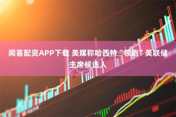 闻喜配资APP下载 美媒称哈西特“领跑”美联储主席候选人
