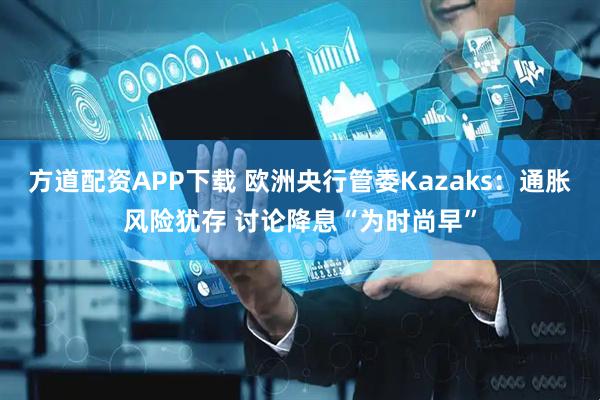 方道配资APP下载 欧洲央行管委Kazaks：通胀风险犹存 讨论降息“为时尚早”