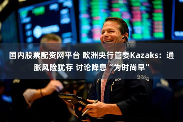 国内股票配资网平台 欧洲央行管委Kazaks：通胀风险犹存 讨论降息“为时尚早”