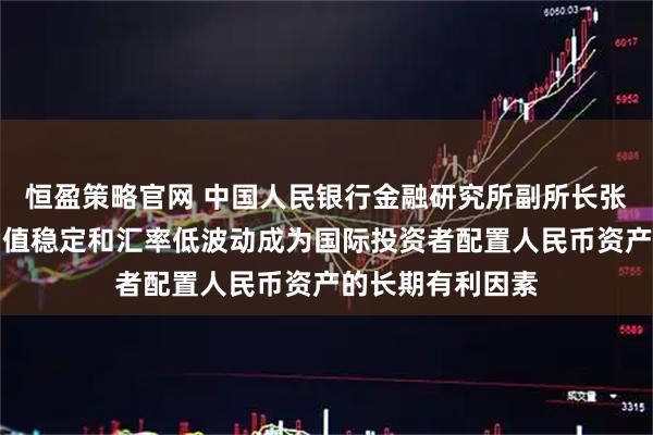 恒盈策略官网 中国人民银行金融研究所副所长张怀清：人民币币值稳定和汇率低波动成为国际投资者配置人民币资产的长期有利因素