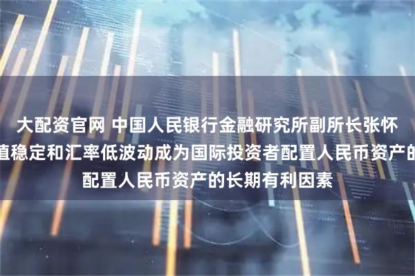 大配资官网 中国人民银行金融研究所副所长张怀清：人民币币值稳定和汇率低波动成为国际投资者配置人民币资产的长期有利因素