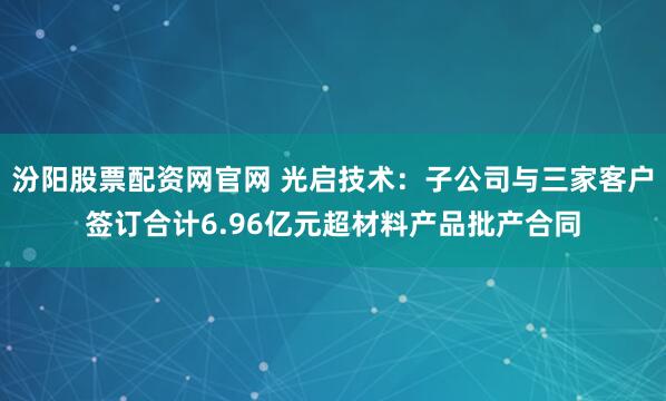 汾阳股票配资网官网 光启技术：子公司与三家客户签订合计6.96亿元超材料产品批产合同