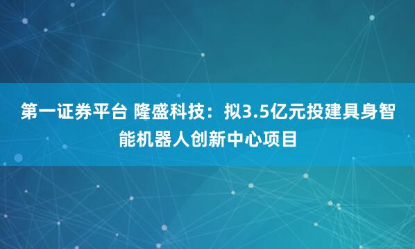 第一证券平台 隆盛科技：拟3.5亿元投建具身智能机器人创新中心项目