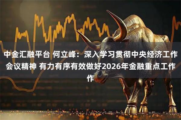 中金汇融平台 何立峰：深入学习贯彻中央经济工作会议精神 有力有序有效做好2026年金融重点工作