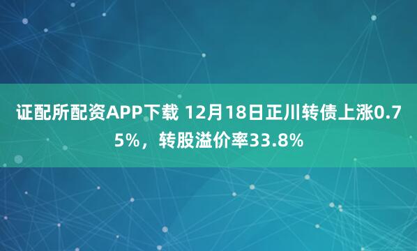 证配所配资APP下载 12月18日正川转债上涨0.75%，转股溢价率33.8%