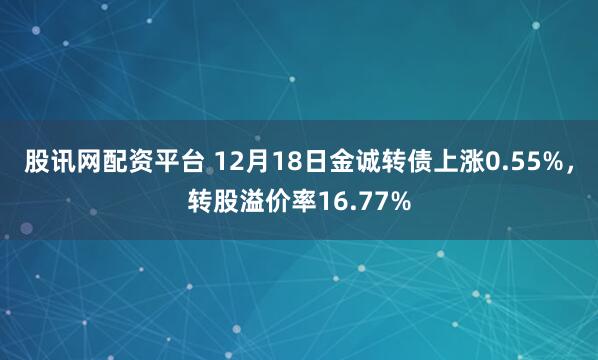 股讯网配资平台 12月18日金诚转债上涨0.55%，转股溢价率16.77%