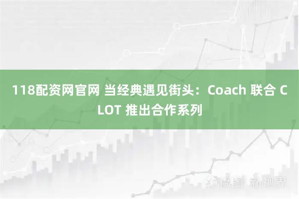 118配资网官网 当经典遇见街头：Coach 联合 CLOT 推出合作系列