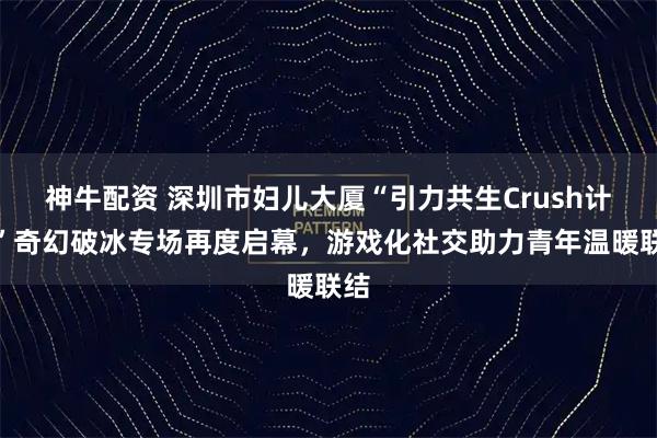 神牛配资 深圳市妇儿大厦“引力共生Crush计划”奇幻破冰专场再度启幕，游戏化社交助力青年温暖联结