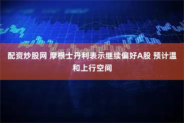 配资炒股网 摩根士丹利表示继续偏好A股 预计温和上行空间