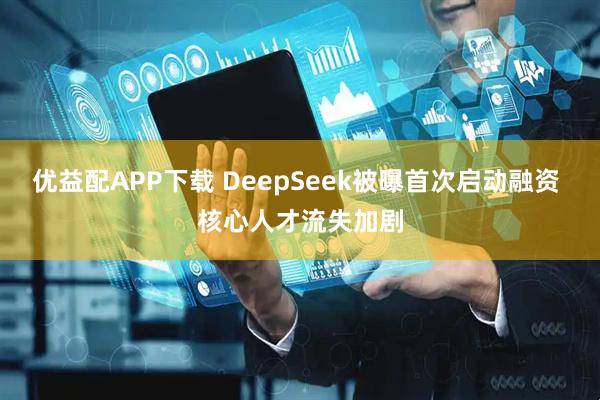 优益配APP下载 DeepSeek被曝首次启动融资 核心人才流失加剧