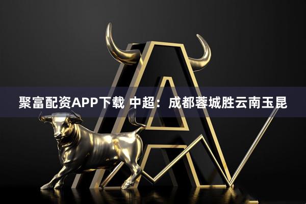 聚富配资APP下载 中超：成都蓉城胜云南玉昆