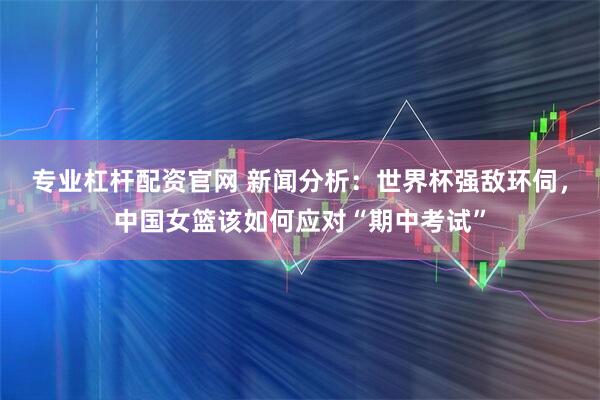 专业杠杆配资官网 新闻分析：世界杯强敌环伺，中国女篮该如何应对“期中考试”