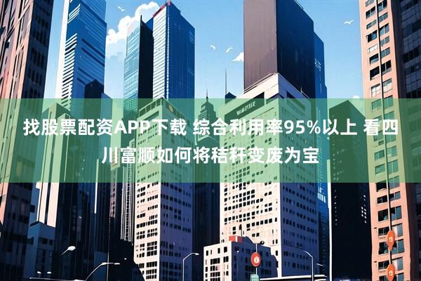 找股票配资APP下载 综合利用率95%以上 看四川富顺如何将秸秆变废为宝
