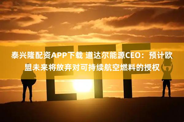 泰兴隆配资APP下载 道达尔能源CEO：预计欧盟未来将放弃对可持续航空燃料的授权