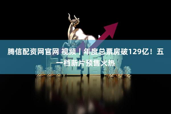 腾信配资网官网 视频丨年度总票房破129亿！五一档新片预售火热