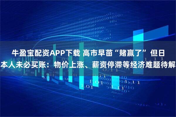 牛盈宝配资APP下载 高市早苗“赌赢了” 但日本人未必买账：物价上涨、薪资停滞等经济难题待解