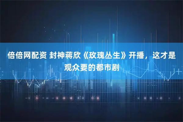倍倍网配资 封神蒋欣《玫瑰丛生》开播，这才是观众要的都市剧