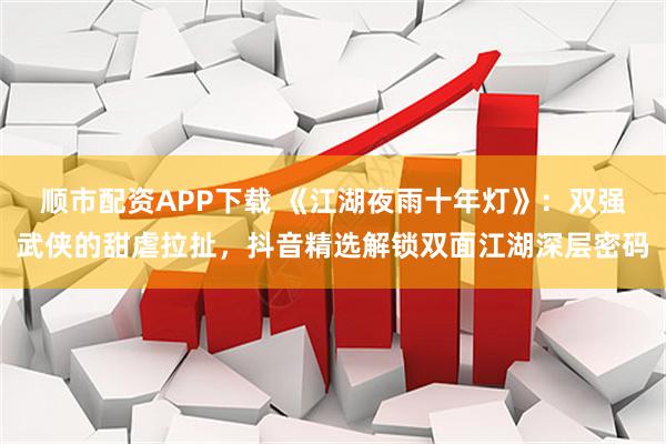 顺市配资APP下载 《江湖夜雨十年灯》：双强武侠的甜虐拉扯，抖音精选解锁双面江湖深层密码
