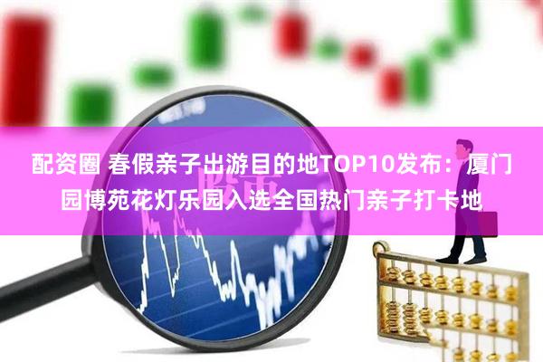 配资圈 春假亲子出游目的地TOP10发布：厦门园博苑花灯乐园入选全国热门亲子打卡地
