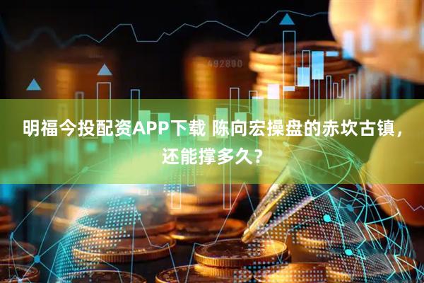 明福今投配资APP下载 陈向宏操盘的赤坎古镇，还能撑多久？