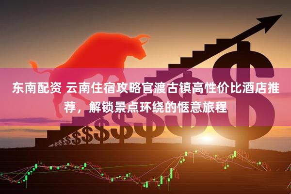 东南配资 云南住宿攻略官渡古镇高性价比酒店推荐，解锁景点环绕的惬意旅程