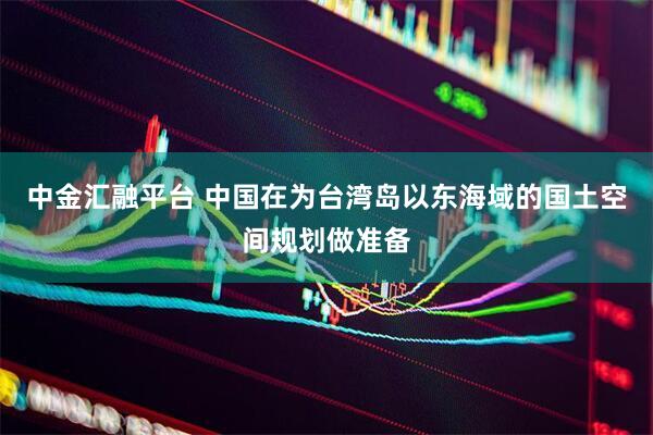 中金汇融平台 中国在为台湾岛以东海域的国土空间规划做准备