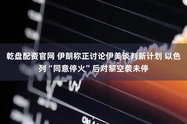 乾盘配资官网 伊朗称正讨论伊美谈判新计划 以色列“同意停火”后对黎空袭未停