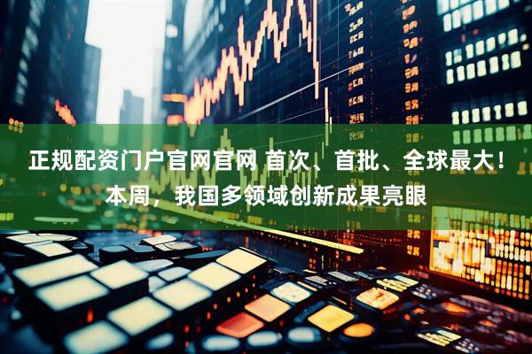 正规配资门户官网官网 首次、首批、全球最大！本周，我国多领域创新成果亮眼