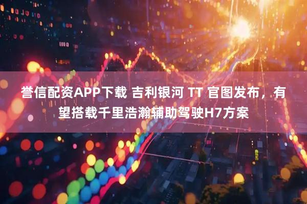 誉信配资APP下载 吉利银河 TT 官图发布，有望搭载千里浩瀚辅助驾驶H7方案