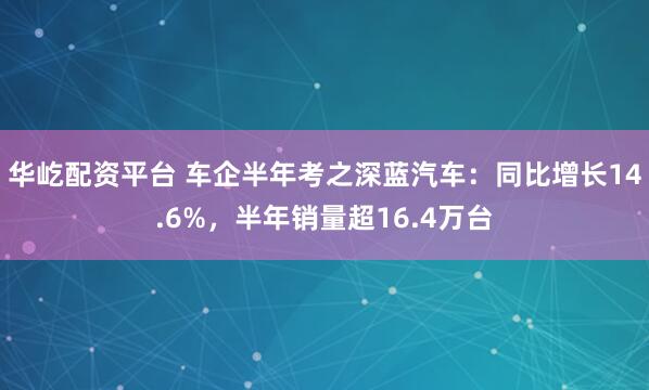 华屹配资平台 车企半年考之深蓝汽车：同比增长14.6%，半年销量超16.4万台