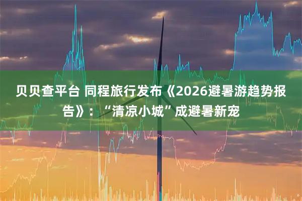 贝贝查平台 同程旅行发布《2026避暑游趋势报告》:“清凉小城”成避暑新宠