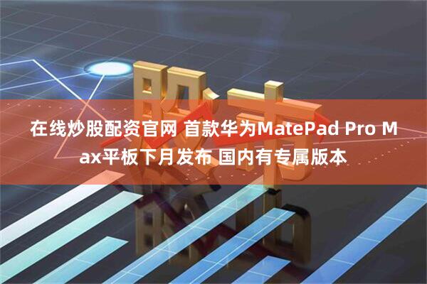 在线炒股配资官网 首款华为MatePad Pro Max平板下月发布 国内有专属版本