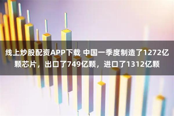 线上炒股配资APP下载 中国一季度制造了1272亿颗芯片，出口了749亿颗，进口了1312亿颗